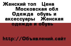 Женский топ › Цена ­ 1 500 - Московская обл. Одежда, обувь и аксессуары » Женская одежда и обувь   